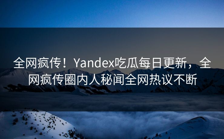 全网疯传！Yandex吃瓜每日更新，全网疯传圈内人秘闻全网热议不断