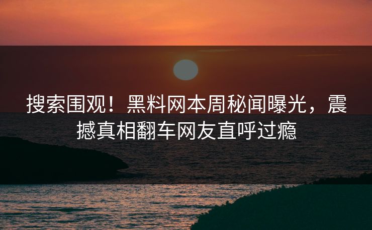 搜索围观！黑料网本周秘闻曝光，震撼真相翻车网友直呼过瘾