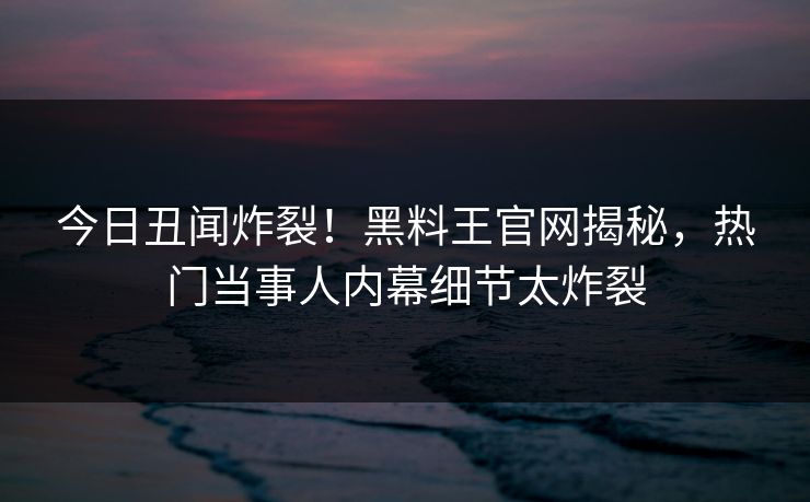 今日丑闻炸裂！黑料王官网揭秘，热门当事人内幕细节太炸裂