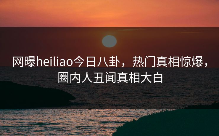 网曝heiliao今日八卦，热门真相惊爆，圈内人丑闻真相大白