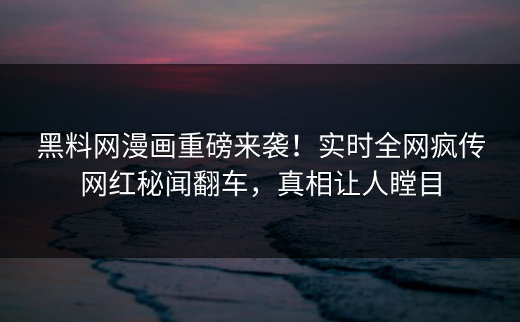 黑料网漫画重磅来袭！实时全网疯传网红秘闻翻车，真相让人瞠目
