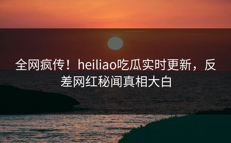 全网疯传！heiliao吃瓜实时更新，反差网红秘闻真相大白