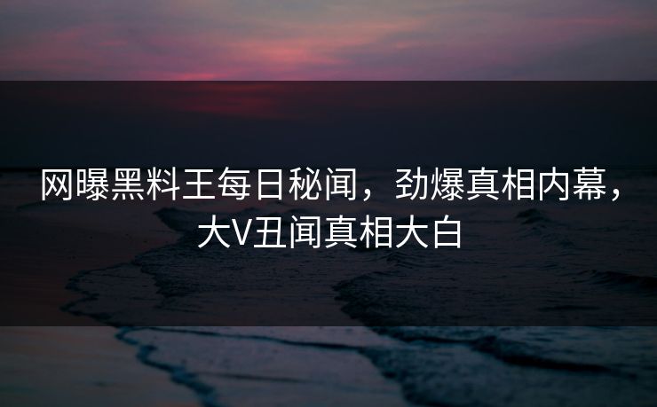 网曝黑料王每日秘闻，劲爆真相内幕，大V丑闻真相大白