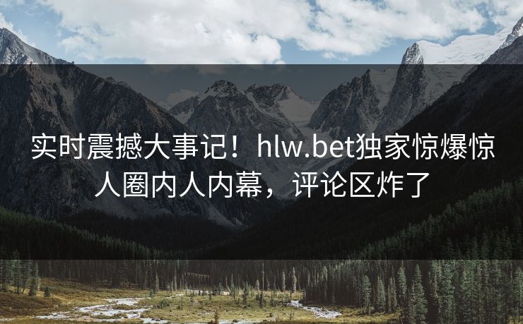 实时震撼大事记！hlw.bet独家惊爆惊人圈内人内幕，评论区炸了