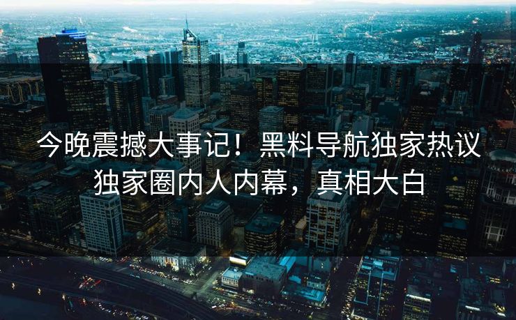 今晚震撼大事记！黑料导航独家热议独家圈内人内幕，真相大白
