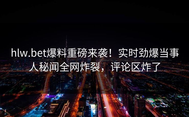 hlw.bet爆料重磅来袭！实时劲爆当事人秘闻全网炸裂，评论区炸了