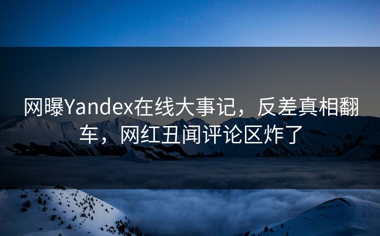 网曝Yandex在线大事记，反差真相翻车，网红丑闻评论区炸了