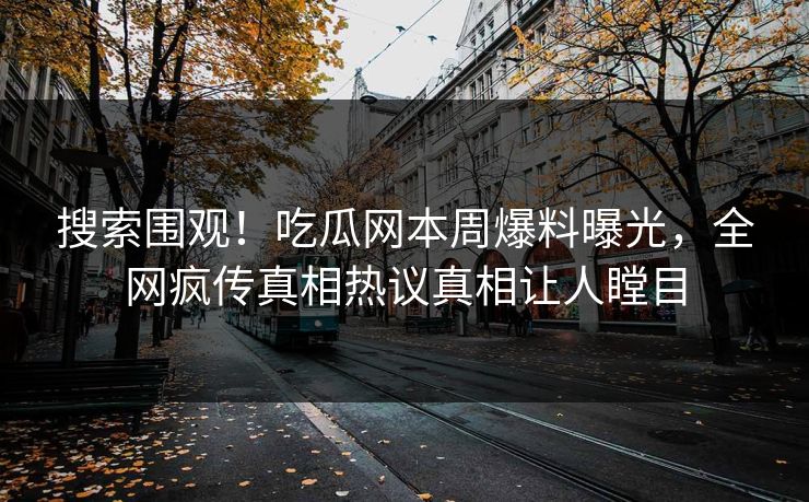 搜索围观！吃瓜网本周爆料曝光，全网疯传真相热议真相让人瞠目