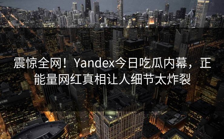 震惊全网！Yandex今日吃瓜内幕，正能量网红真相让人细节太炸裂
