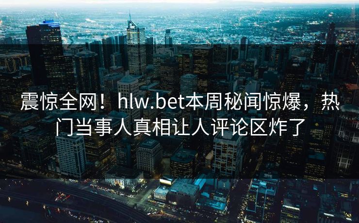 震惊全网！hlw.bet本周秘闻惊爆，热门当事人真相让人评论区炸了