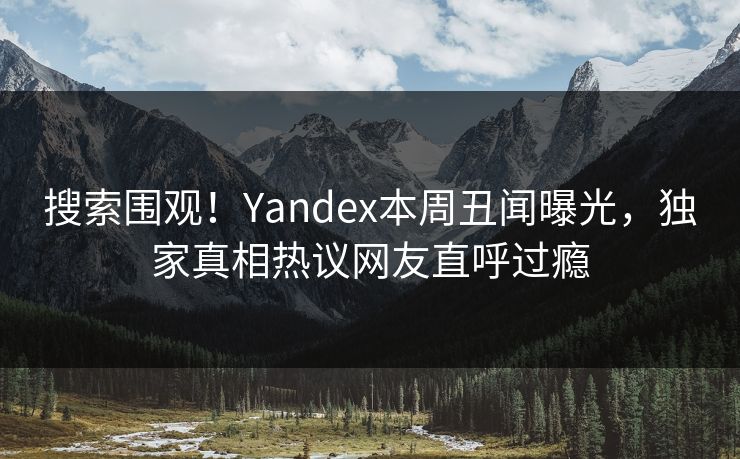 搜索围观！Yandex本周丑闻曝光，独家真相热议网友直呼过瘾
