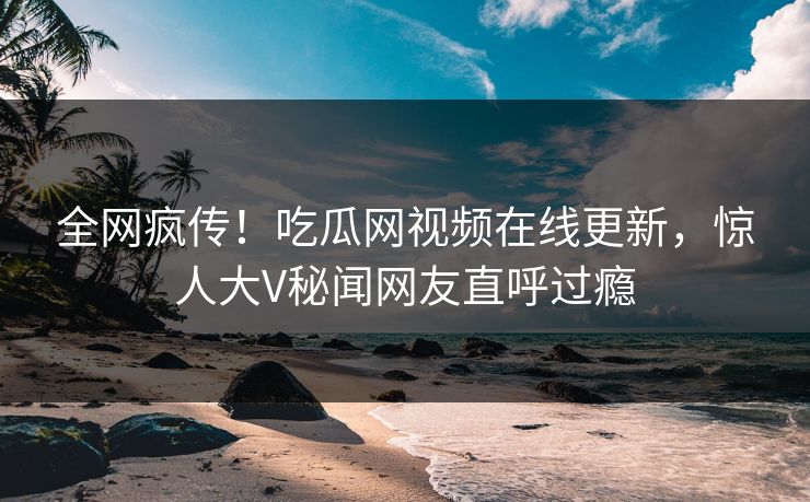 全网疯传！吃瓜网视频在线更新，惊人大V秘闻网友直呼过瘾