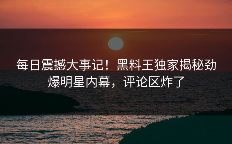每日震撼大事记！黑料王独家揭秘劲爆明星内幕，评论区炸了