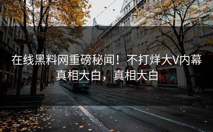 在线黑料网重磅秘闻！不打烊大V内幕真相大白，真相大白
