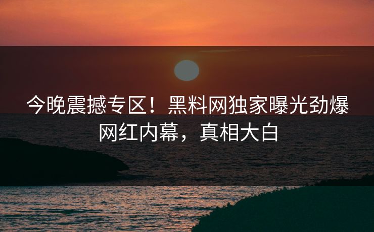 今晚震撼专区!黑料网独家曝光劲爆网红内幕,真相大白 今晚震撼专区!黑料网独家曝光劲爆网红内幕,真相大白