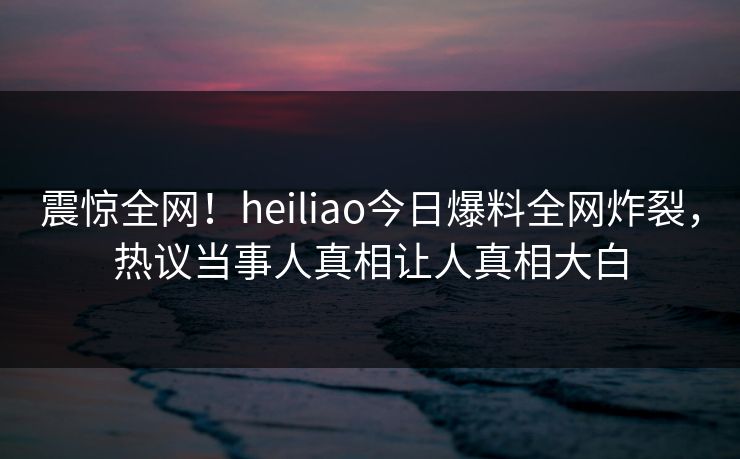震惊全网！heiliao今日爆料全网炸裂，热议当事人真相让人真相大白