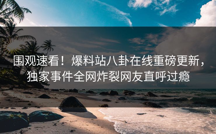 围观速看！爆料站八卦在线重磅更新，独家事件全网炸裂网友直呼过瘾