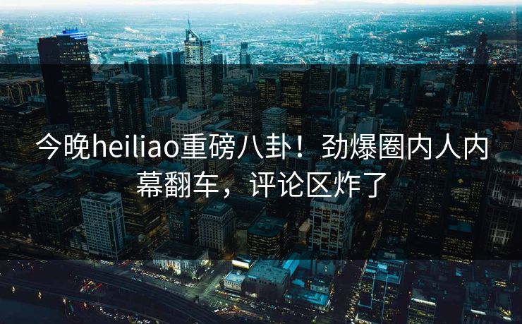 今晚heiliao重磅八卦！劲爆圈内人内幕翻车，评论区炸了