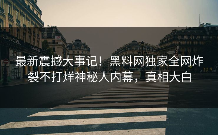最新震撼大事记！黑料网独家全网炸裂不打烊神秘人内幕，真相大白