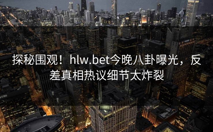 探秘围观！hlw.bet今晚八卦曝光，反差真相热议细节太炸裂