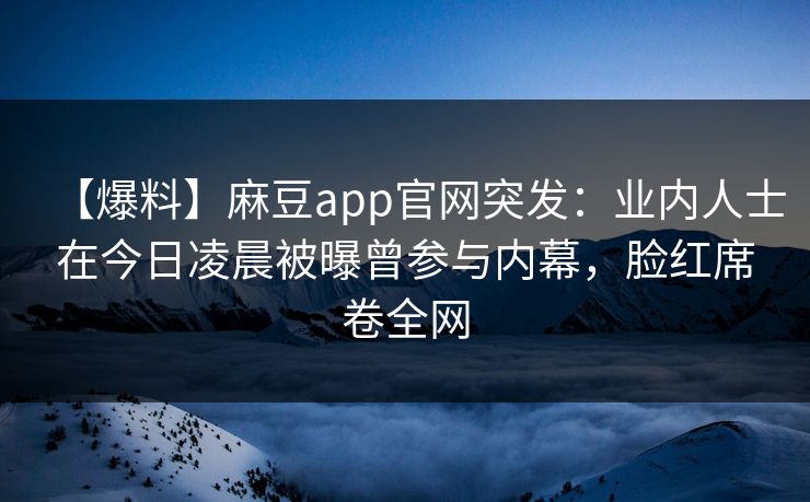 【爆料】麻豆app官网突发：业内人士在今日凌晨被曝曾参与内幕，脸红席卷全网