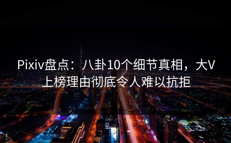 Pixiv盘点：八卦10个细节真相，大V上榜理由彻底令人难以抗拒