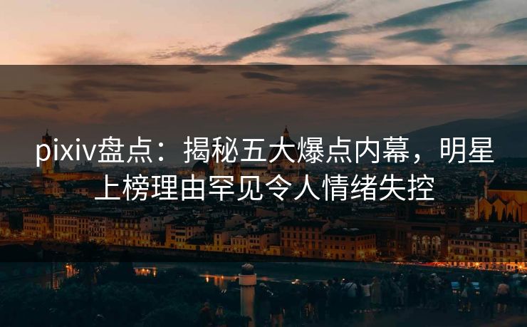 pixiv盘点：揭秘五大爆点内幕，明星上榜理由罕见令人情绪失控