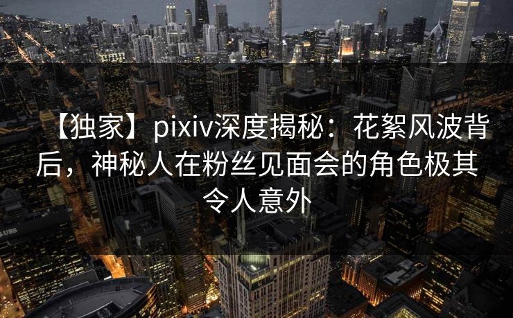 【独家】pixiv深度揭秘：花絮风波背后，神秘人在粉丝见面会的角色极其令人意外