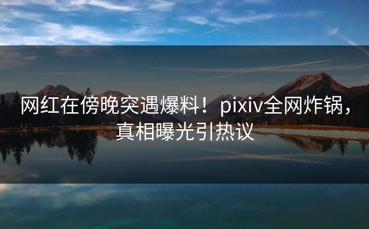 网红在傍晚突遇爆料！pixiv全网炸锅，真相曝光引热议
