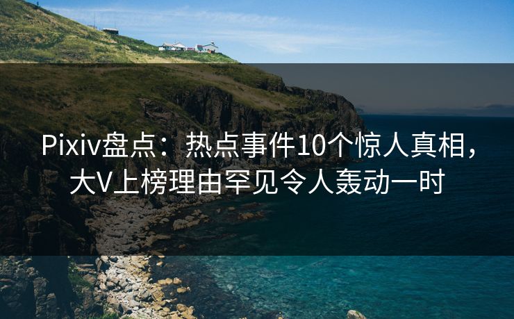 Pixiv盘点：热点事件10个惊人真相，大V上榜理由罕见令人轰动一时