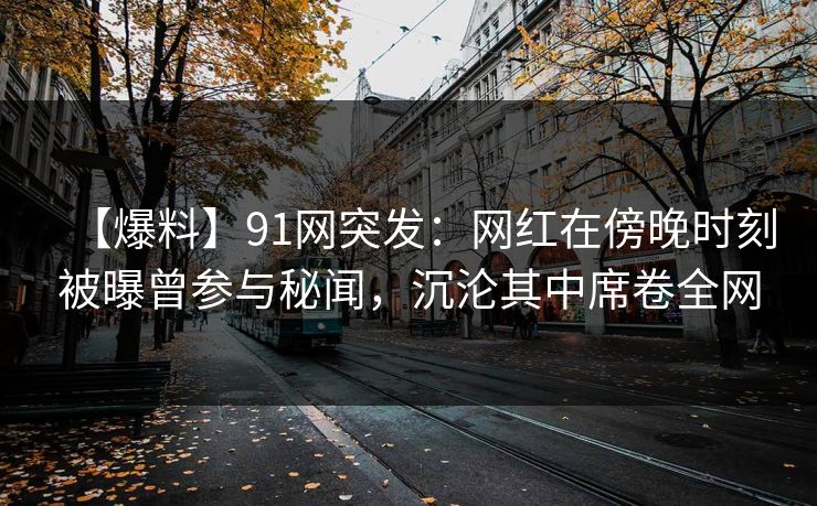 【爆料】91网突发：网红在傍晚时刻被曝曾参与秘闻，沉沦其中席卷全网