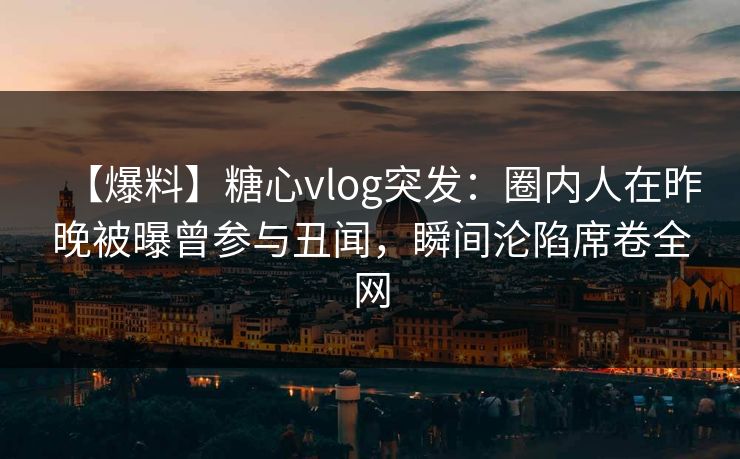 【爆料】糖心vlog突发：圈内人在昨晚被曝曾参与丑闻，瞬间沦陷席卷全网