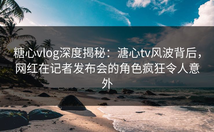 糖心vlog深度揭秘：溏心tv风波背后，网红在记者发布会的角色疯狂令人意外