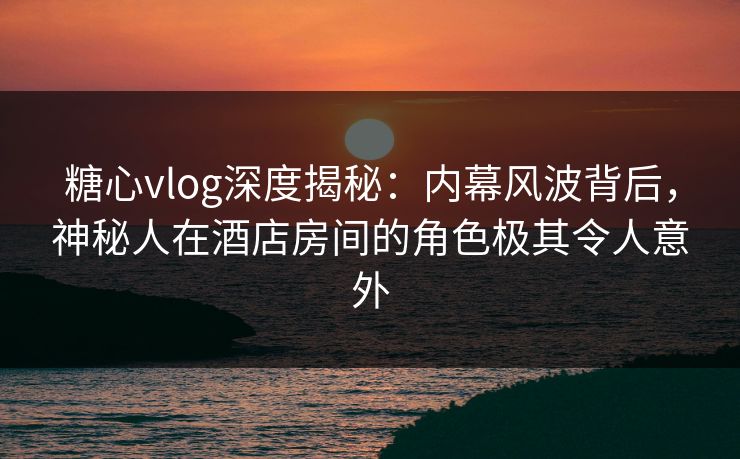 糖心vlog深度揭秘：内幕风波背后，神秘人在酒店房间的角色极其令人意外