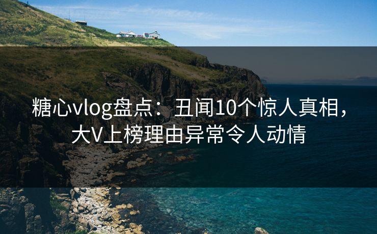 糖心vlog盘点：丑闻10个惊人真相，大V上榜理由异常令人动情