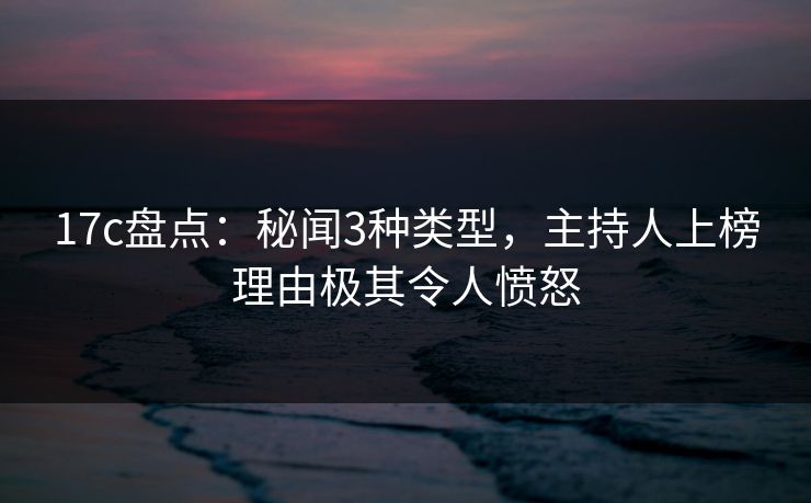 17c盘点：秘闻3种类型，主持人上榜理由极其令人愤怒