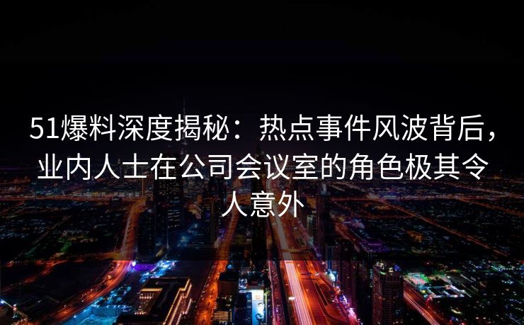 51爆料深度揭秘：热点事件风波背后，业内人士在公司会议室的角色极其令人意外