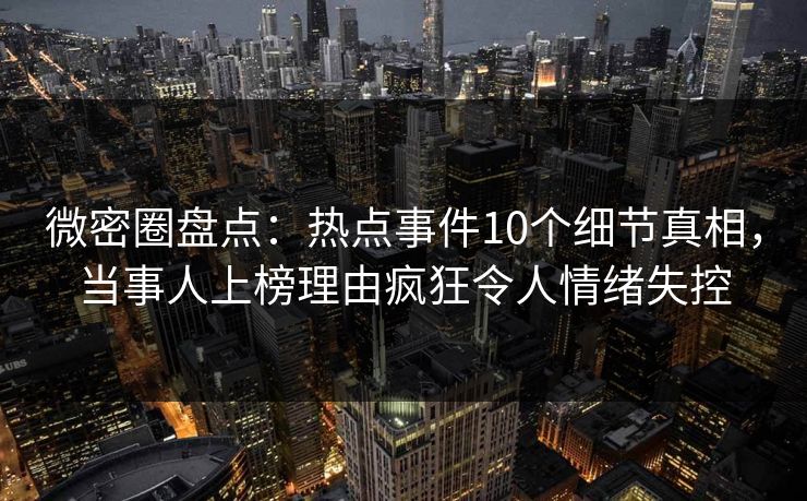 微密圈盘点：热点事件10个细节真相，当事人上榜理由疯狂令人情绪失控