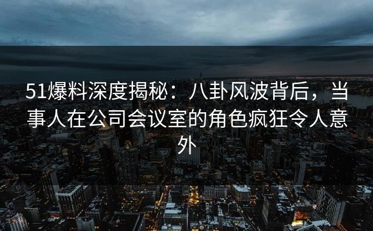 51爆料深度揭秘：八卦风波背后，当事人在公司会议室的角色疯狂令人意外