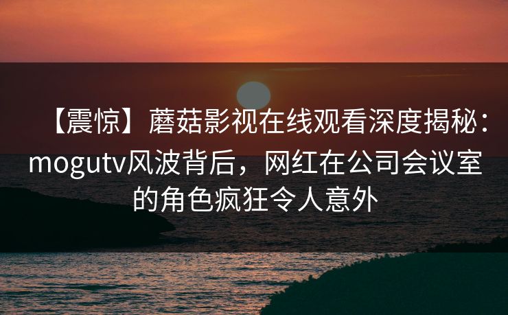 【震惊】蘑菇影视在线观看深度揭秘:mogutv风波背后,网红在公司会议室的角色疯狂令人意外 【震惊】蘑菇影视在线观看深度揭秘:mogutv风波背后,网红在公司会议室的角色疯狂令人意外