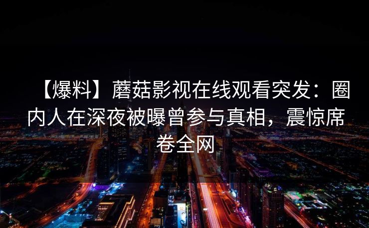 【爆料】蘑菇影视在线观看突发：圈内人在深夜被曝曾参与真相，震惊席卷全网
