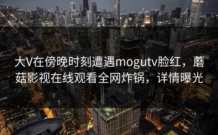 大V在傍晚时刻遭遇mogutv脸红，蘑菇影视在线观看全网炸锅，详情曝光