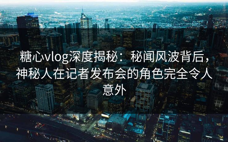 糖心vlog深度揭秘：秘闻风波背后，神秘人在记者发布会的角色完全令人意外