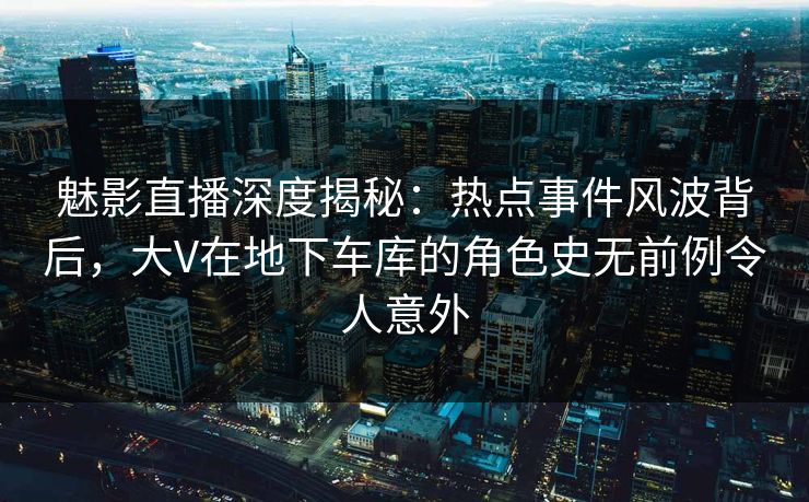 魅影直播深度揭秘：热点事件风波背后，大V在地下车库的角色史无前例令人意外