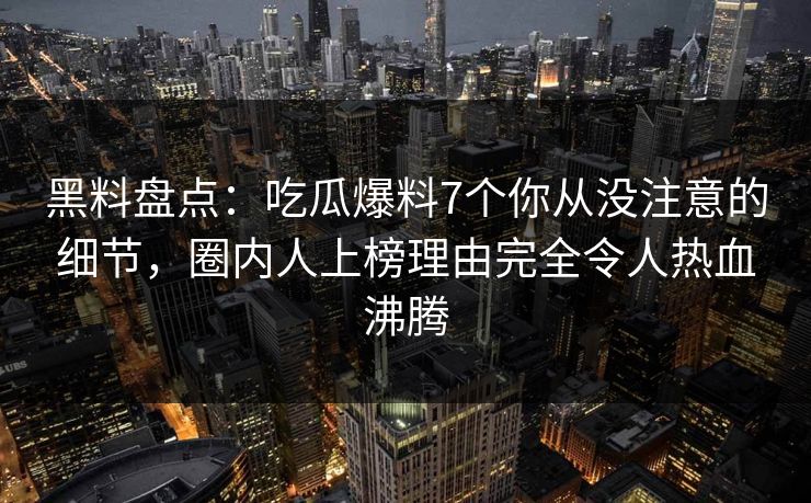黑料盘点：吃瓜爆料7个你从没注意的细节，圈内人上榜理由完全令人热血沸腾
