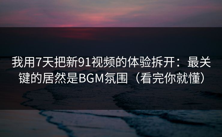 我用7天把新91视频的体验拆开：最关键的居然是BGM氛围（看完你就懂）