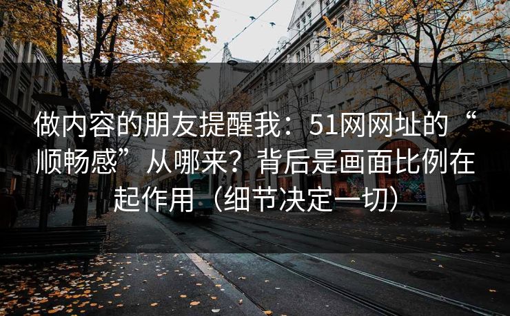 做内容的朋友提醒我:51网网址的“顺畅感”从哪来?背后是画面比例在起作用(细节决定一切) 做内容的朋友提醒我:51网网址的“顺畅感”从哪来?背后是画面比例在起作用(细节决定一切)