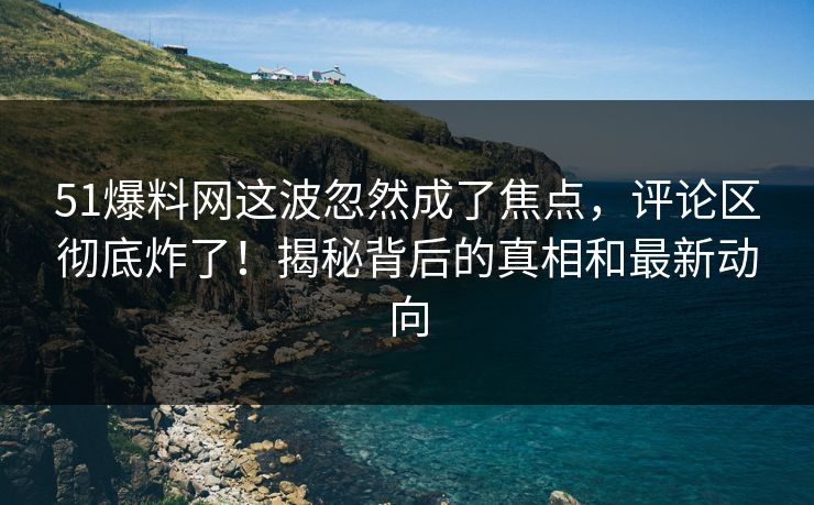 51爆料网这波忽然成了焦点，评论区彻底炸了！揭秘背后的真相和最新动向